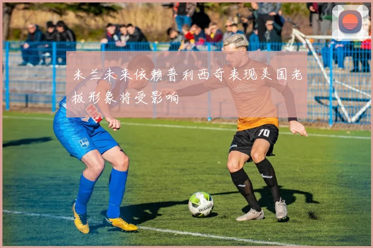 米兰未来依赖普利西奇表现美国老板形象将受影响