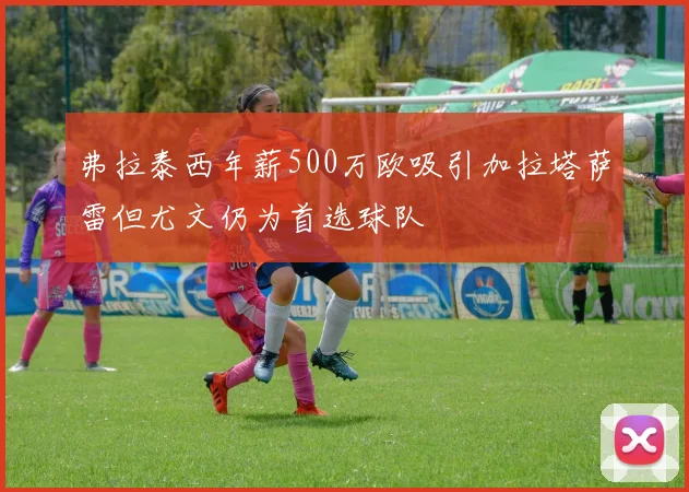 弗拉泰西年薪500万欧吸引加拉塔萨雷但尤文仍为首选球队