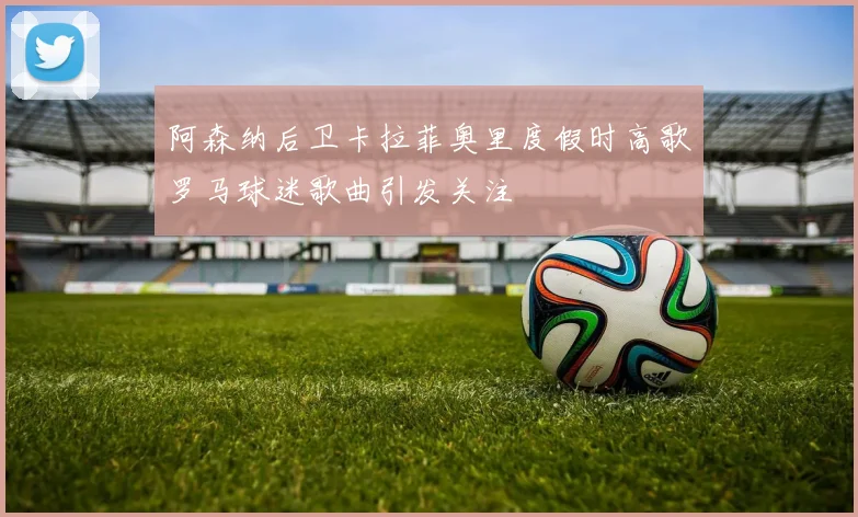 阿森纳后卫卡拉菲奥里度假时高歌罗马球迷歌曲引发关注