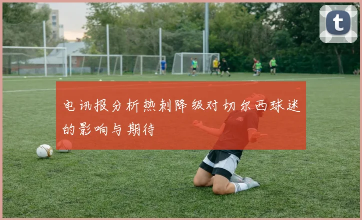 电讯报分析热刺降级对切尔西球迷的影响与期待