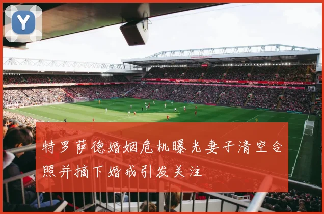 特罗萨德婚姻危机曝光妻子清空合照并摘下婚戒引发关注