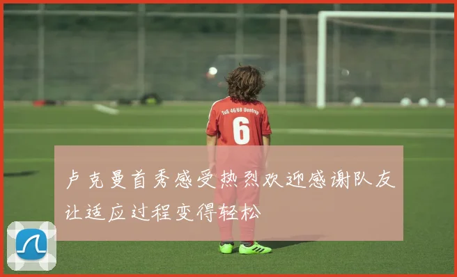 卢克曼首秀感受热烈欢迎感谢队友让适应过程变得轻松