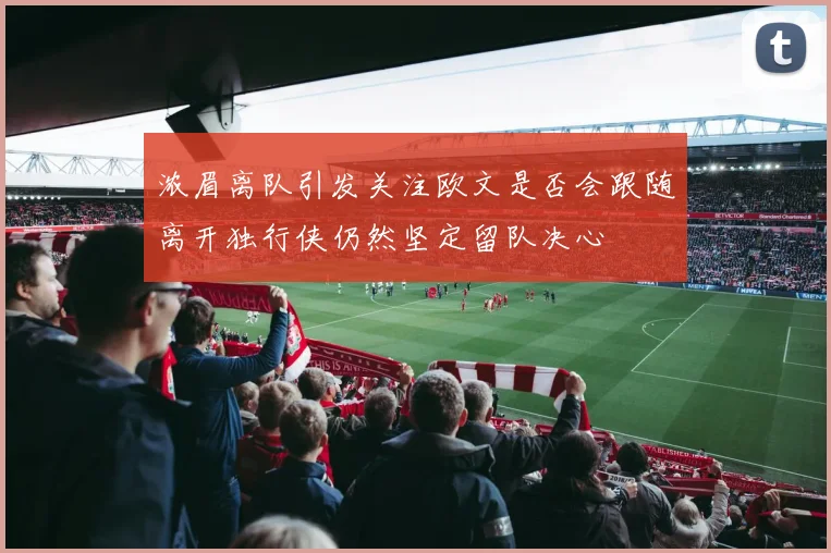 浓眉离队引发关注欧文是否会跟随离开独行侠仍然坚定留队决心