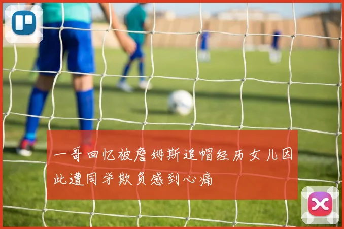 一哥回忆被詹姆斯追帽经历女儿因此遭同学欺负感到心痛