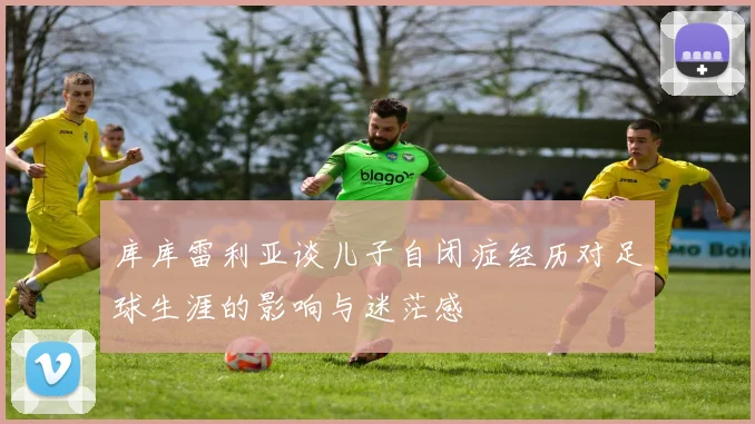 库库雷利亚谈儿子自闭症经历对足球生涯的影响与迷茫感
