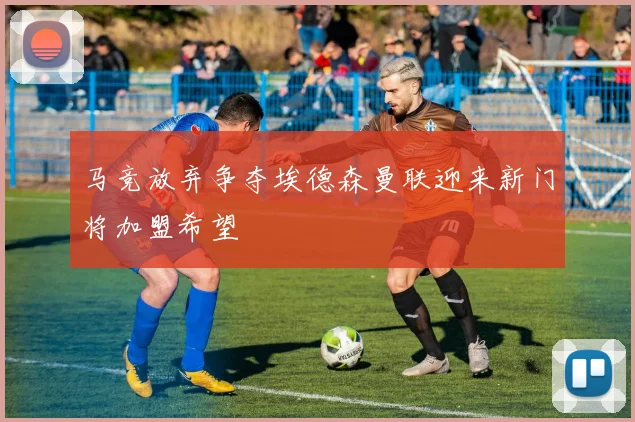 马竞放弃争夺埃德森曼联迎来新门将加盟希望