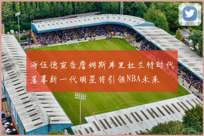 海伍德宣告詹姆斯库里杜兰特时代落幕新一代明星将引领NBA未来