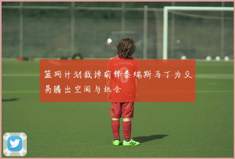 篮网计划裁掉前锋泰瑞斯马丁为交易腾出空间与机会