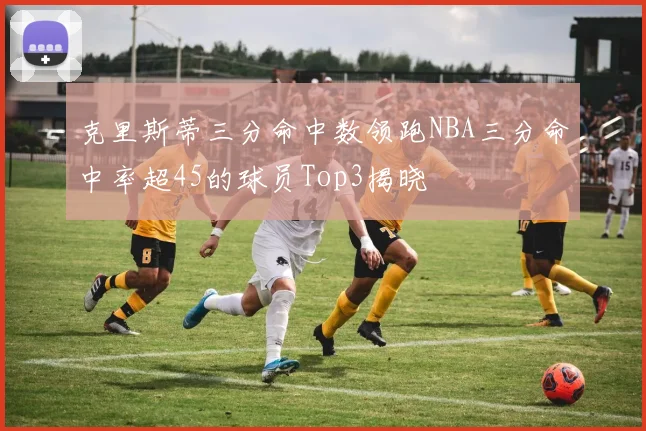 克里斯蒂三分命中数领跑NBA三分命中率超45的球员Top3揭晓
