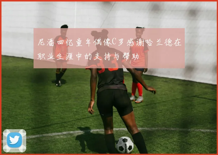 尼潘回忆童年偶像C罗感谢哈兰德在职业生涯中的支持与帮助