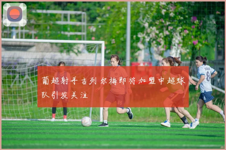 葡超射手吉列尔梅即将加盟中超球队引发关注