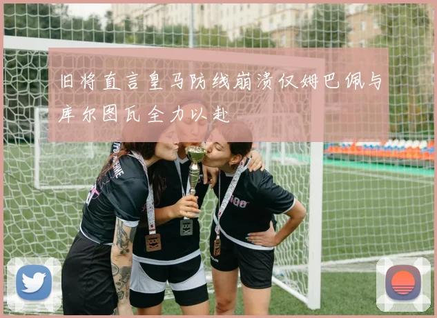 旧将直言皇马防线崩溃仅姆巴佩与库尔图瓦全力以赴