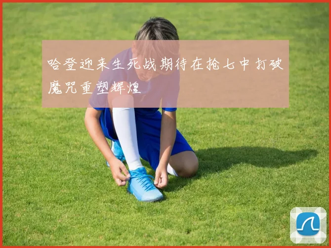 哈登迎来生死战期待在抢七中打破魔咒重塑辉煌