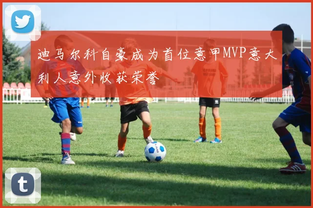 迪马尔科自豪成为首位意甲MVP意大利人意外收获荣誉