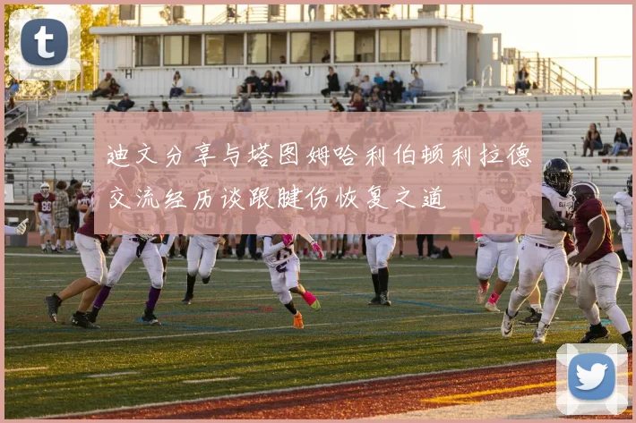 迪文分享与塔图姆哈利伯顿利拉德交流经历谈跟腱伤恢复之道