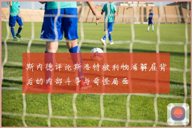 斯内德评论斯洛特被利物浦解雇背后的内部斗争与奇怪局面