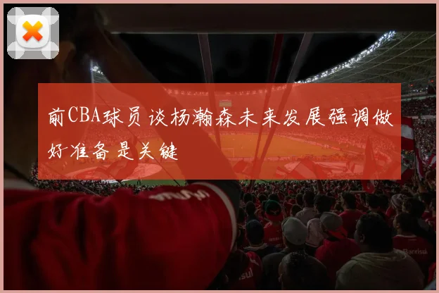前CBA球员谈杨瀚森未来发展强调做好准备是关键