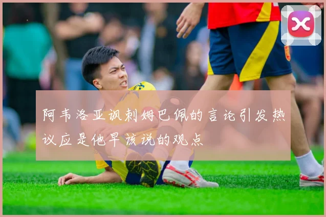 阿韦洛亚讽刺姆巴佩的言论引发热议应是他早该说的观点