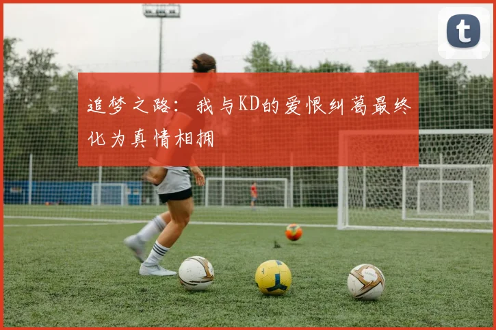 追梦之路：我与KD的爱恨纠葛最终化为真情相拥