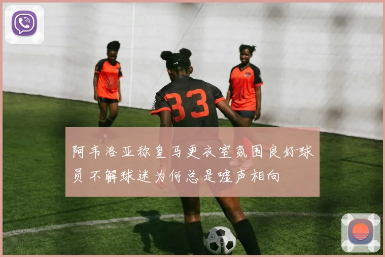 阿韦洛亚称皇马更衣室氛围良好球员不解球迷为何总是嘘声相向
