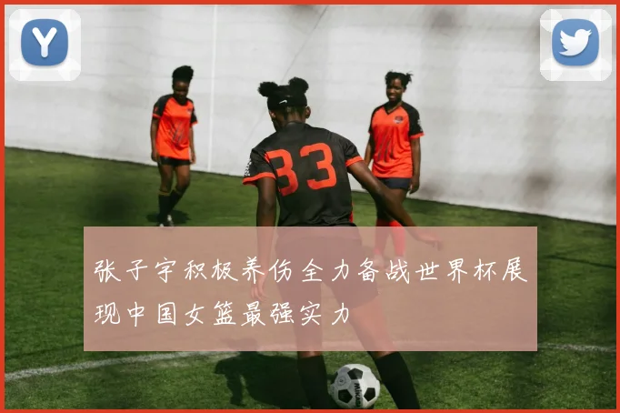张子宇积极养伤全力备战世界杯展现中国女篮最强实力
