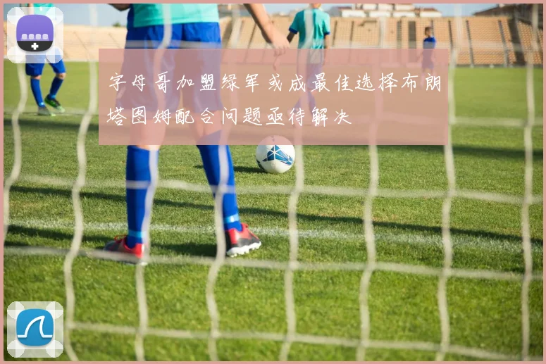字母哥加盟绿军或成最佳选择布朗塔图姆配合问题亟待解决